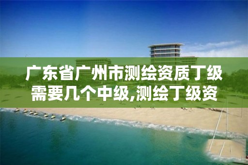 广东省广州市测绘资质丁级需要几个中级,测绘丁级资质条件。