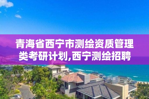 青海省西宁市测绘资质管理类考研计划,西宁测绘招聘。