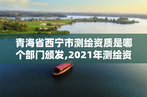 青海省西宁市测绘资质是哪个部门颁发,2021年测绘资质管理办法。