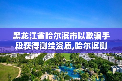 黑龙江省哈尔滨市以欺骗手段获得测绘资质,哈尔滨测绘局是干什么的。