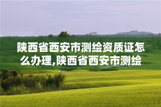 陕西省西安市测绘资质证怎么办理,陕西省西安市测绘资质证怎么办理流程。