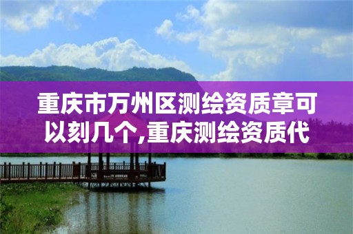 重庆市万州区测绘资质章可以刻几个,重庆测绘资质代办。