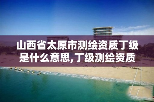 山西省太原市测绘资质丁级是什么意思,丁级测绘资质审批机关是。