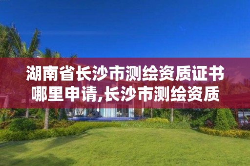 湖南省长沙市测绘资质证书哪里申请,长沙市测绘资质单位名单。