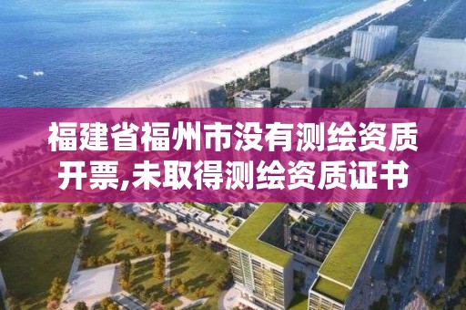 福建省福州市没有测绘资质开票,未取得测绘资质证书。