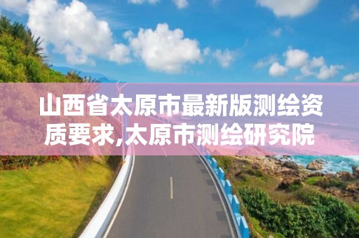 山西省太原市最新版测绘资质要求,太原市测绘研究院单位怎么样。