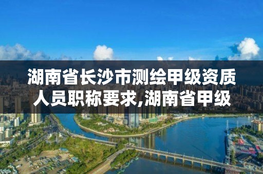 湖南省长沙市测绘甲级资质人员职称要求,湖南省甲级测绘单位。