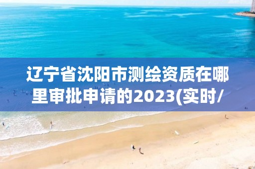 辽宁省沈阳市测绘资质在哪里审批申请的2023(实时/更新中)