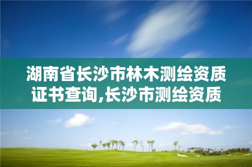 湖南省长沙市林木测绘资质证书查询,长沙市测绘资质单位名单。