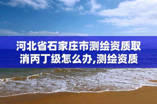 河北省石家庄市测绘资质取消丙丁级怎么办,测绘资质丙丁级取消时间。