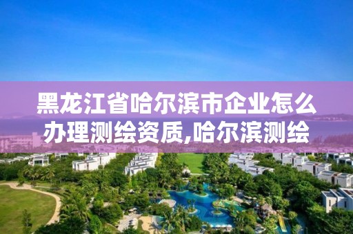 黑龙江省哈尔滨市企业怎么办理测绘资质,哈尔滨测绘公司招聘。