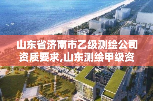 山东省济南市乙级测绘公司资质要求,山东测绘甲级资质单位。