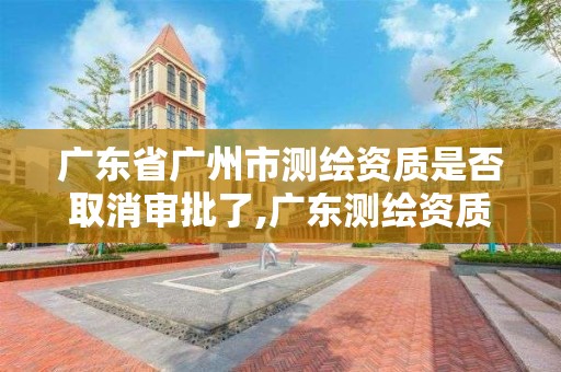 广东省广州市测绘资质是否取消审批了,广东测绘资质查询。