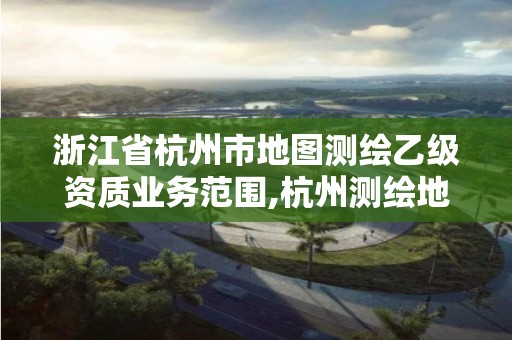 浙江省杭州市地图测绘乙级资质业务范围,杭州测绘地理信息招聘。