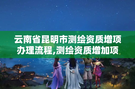 云南省昆明市测绘资质增项办理流程,测绘资质增加项目怎么申请。