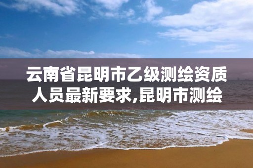 云南省昆明市乙级测绘资质人员最新要求,昆明市测绘公司。