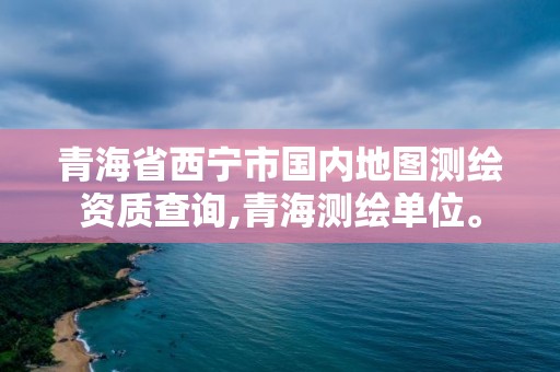 青海省西宁市国内地图测绘资质查询,青海测绘单位。