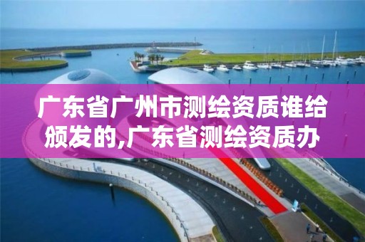 广东省广州市测绘资质谁给颁发的,广东省测绘资质办理流程。