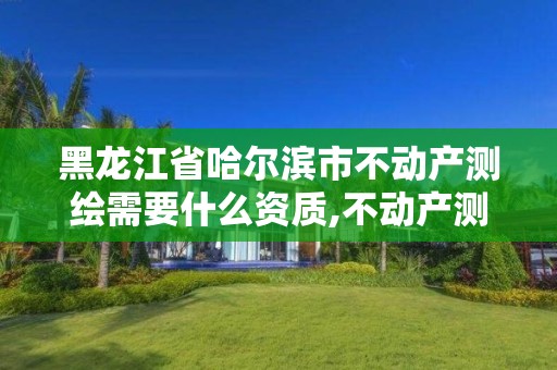 黑龙江省哈尔滨市不动产测绘需要什么资质,不动产测绘资质等级。