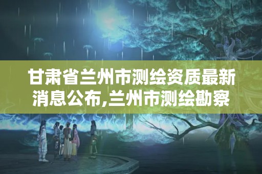 甘肃省兰州市测绘资质最新消息公布,兰州市测绘勘察研究院。