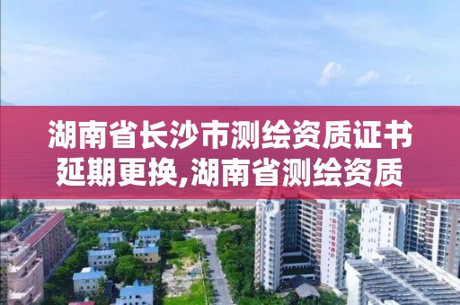 湖南省长沙市测绘资质证书延期更换,湖南省测绘资质查询。