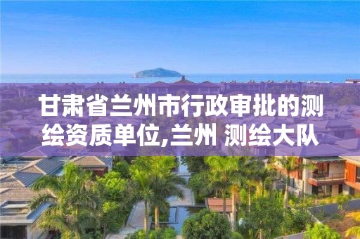 甘肃省兰州市行政审批的测绘资质单位,兰州 测绘大队。