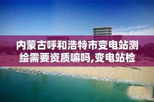 内蒙古呼和浩特市变电站测绘需要资质嘛吗,变电站检测是个什么行业。