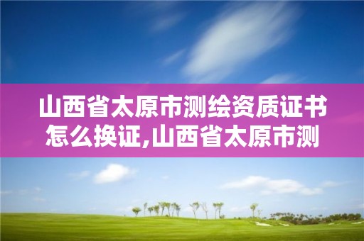 山西省太原市测绘资质证书怎么换证,山西省太原市测绘资质证书怎么换证的。