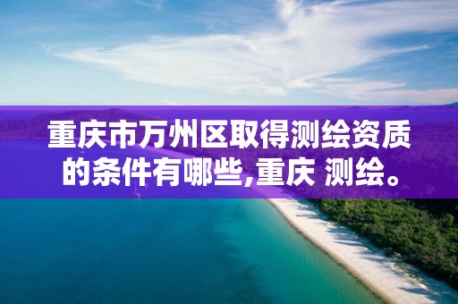 重庆市万州区取得测绘资质的条件有哪些,重庆 测绘。