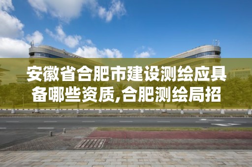 安徽省合肥市建设测绘应具备哪些资质,合肥测绘局招聘信息。