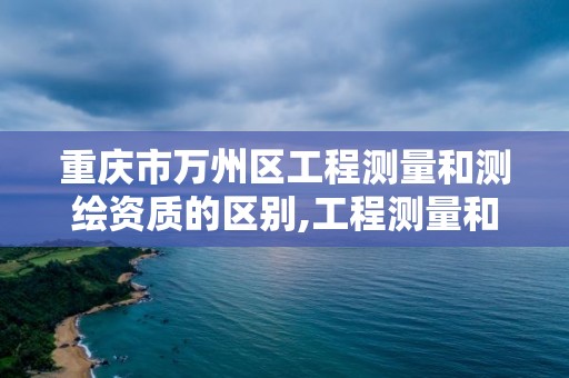 重庆市万州区工程测量和测绘资质的区别,工程测量和工程测绘是两种资质吗。