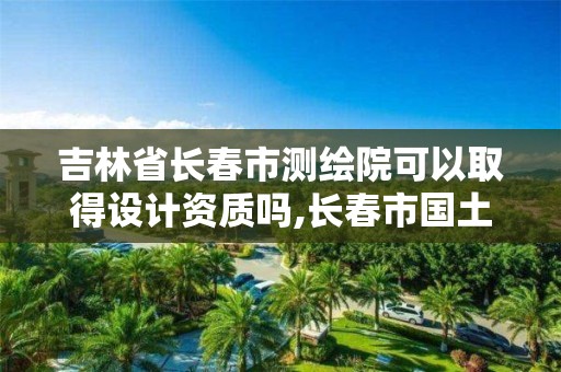 吉林省长春市测绘院可以取得设计资质吗,长春市国土测绘院待遇。