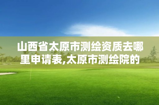 山西省太原市测绘资质去哪里申请表,太原市测绘院的上级单位。