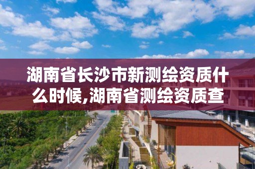 湖南省长沙市新测绘资质什么时候,湖南省测绘资质查询。