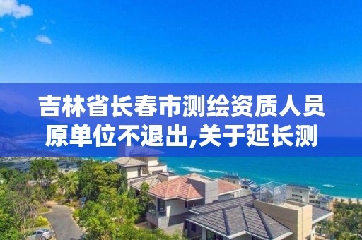 吉林省长春市测绘资质人员原单位不退出,关于延长测绘资质证书有效期的公告。