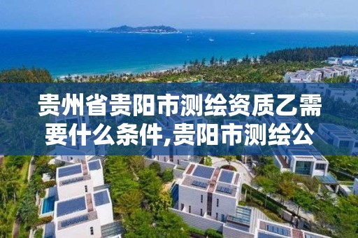 贵州省贵阳市测绘资质乙需要什么条件,贵阳市测绘公司。