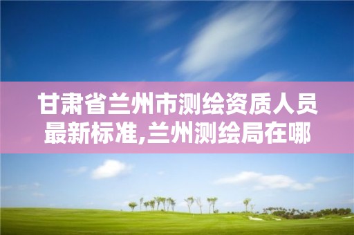 甘肃省兰州市测绘资质人员最新标准,兰州测绘局在哪儿。