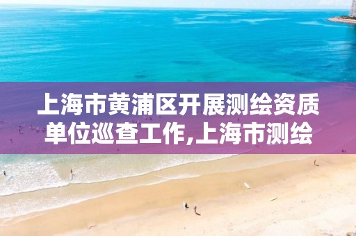 上海市黄浦区开展测绘资质单位巡查工作,上海市测绘处地址。