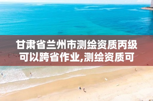 甘肃省兰州市测绘资质丙级可以跨省作业,测绘资质可以直接申请丙级吗。