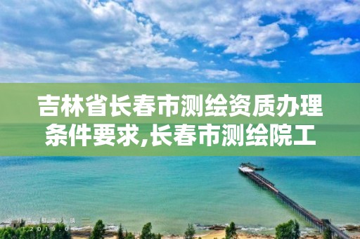 吉林省长春市测绘资质办理条件要求,长春市测绘院工资待遇。