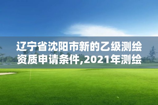 辽宁省沈阳市新的乙级测绘资质申请条件,2021年测绘乙级资质申报条件。