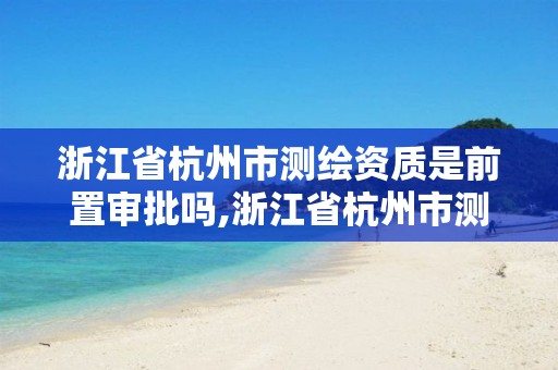 浙江省杭州市测绘资质是前置审批吗,浙江省杭州市测绘资质是前置审批吗还是后审。