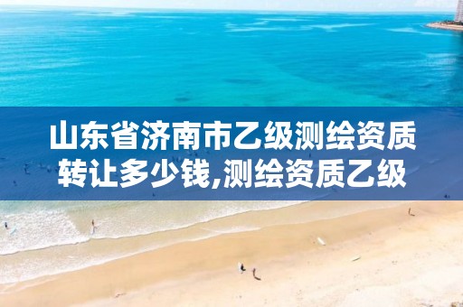 山东省济南市乙级测绘资质转让多少钱,测绘资质乙级业务范围。