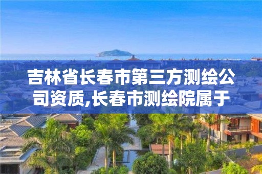 吉林省长春市第三方测绘公司资质,长春市测绘院属于什么单位。