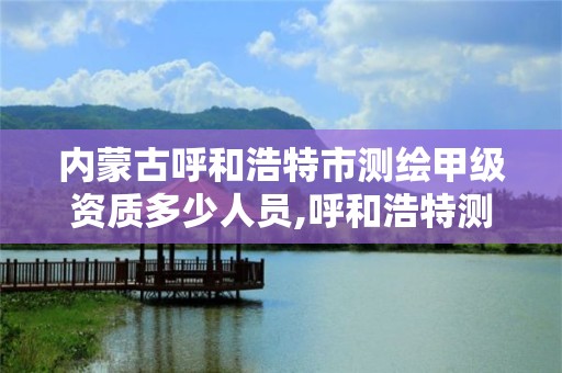 内蒙古呼和浩特市测绘甲级资质多少人员,呼和浩特测绘公司招聘。