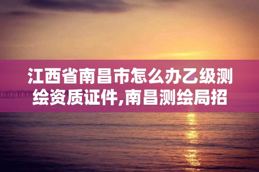 江西省南昌市怎么办乙级测绘资质证件,南昌测绘局招聘。