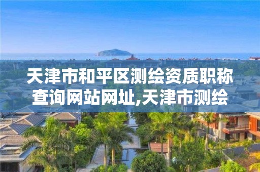 天津市和平区测绘资质职称查询网站网址,天津市测绘中心。