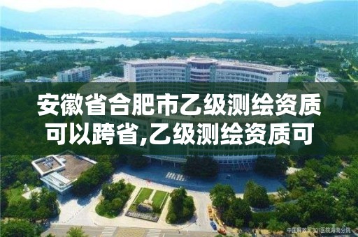 安徽省合肥市乙级测绘资质可以跨省,乙级测绘资质可以跨省作业吗。