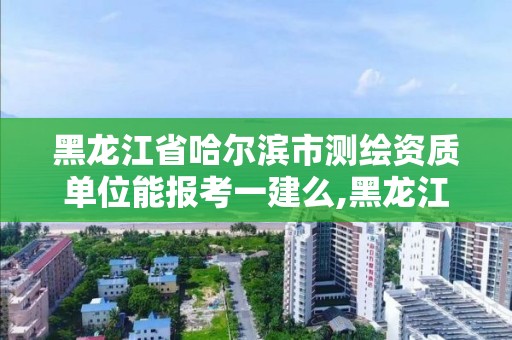 黑龙江省哈尔滨市测绘资质单位能报考一建么,黑龙江省测绘资质延期通知。