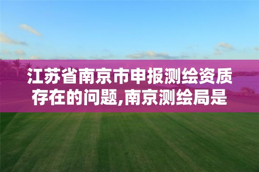 江苏省南京市申报测绘资质存在的问题,南京测绘局是什么样的单位。